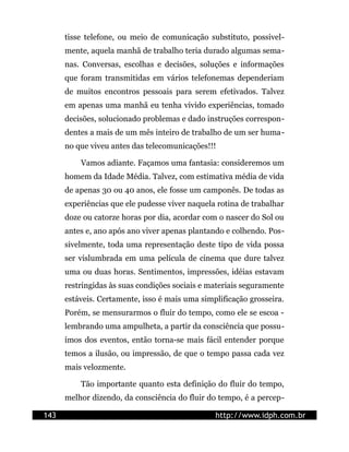 tisse telefone, ou meio de comunicação substituto, possivel-
      mente, aquela manhã de trabalho teria durado algumas sema-
      nas. Conversas, escolhas e decisões, soluções e informações
      que foram transmitidas em vários telefonemas dependeriam
      de muitos encontros pessoais para serem efetivados. Talvez
      em apenas uma manhã eu tenha vivido experiências, tomado
      decisões, solucionado problemas e dado instruções correspon-
      dentes a mais de um mês inteiro de trabalho de um ser huma-
      no que viveu antes das telecomunicações!!!

          Vamos adiante. Façamos uma fantasia: consideremos um
      homem da Idade Média. Talvez, com estimativa média de vida
      de apenas 30 ou 40 anos, ele fosse um camponês. De todas as
      experiências que ele pudesse viver naquela rotina de trabalhar
      doze ou catorze horas por dia, acordar com o nascer do Sol ou
      antes e, ano após ano viver apenas plantando e colhendo. Pos-
      sivelmente, toda uma representação deste tipo de vida possa
      ser vislumbrada em uma película de cinema que dure talvez
      uma ou duas horas. Sentimentos, impressões, idéias estavam
      restringidas às suas condições sociais e materiais seguramente
      estáveis. Certamente, isso é mais uma simplificação grosseira.
      Porém, se mensurarmos o fluir do tempo, como ele se escoa -
      lembrando uma ampulheta, a partir da consciência que possu-
      ímos dos eventos, então torna-se mais fácil entender porque
      temos a ilusão, ou impressão, de que o tempo passa cada vez
      mais velozmente.

          Tão importante quanto esta definição do fluir do tempo,
      melhor dizendo, da consciência do fluir do tempo, é a percep-

143                                             http://www.idph.com.br
 