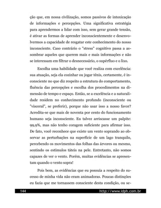 ção que, em nossa civilização, somos passivos de intoxicação
      de informações e percepções. Uma significativa estratégia
      para aprendermos a lidar com isso, sem gerar grande tensão,
      é ativar as formas de aprender inconscientemente e desenvo-
      lvermos a capacidade de resgatar este conhecimento do nosso
      inconsciente. Caso contrário o "stress" cognitivo passa a as-
      sombrar aqueles que querem mais e mais informações e não
      se interessam em filtrar o desnecessário, o supérfluo e o lixo.

          Escolha uma habilidade que você realiza com excelência:
      sua atuação, seja ela cozinhar ou jogar tênis, certamente, é in-
      consciente no que diz respeito a estrutura do comportamento,
      fluência das percepções e escolha dos procedimentos na di-
      mensão de tempo e espaço. Então, se a excelência e a naturali-
      dade residem no conhecimento profundo (inconsciente ou
      "visceral", se preferir), porque não usar isso a nosso favor?
      Acredita-se que mais de noventa por cento do funcionamento
      humano seja inconsciente. Eu talvez arriscasse um palpite:
      99,9%, mas não tenho coragem suficiente para afirmar isso.
      De fato, você reconhece que existe um vento soprando ao ob-
      servar as perturbações na superfície de um lago tranquilo,
      percebendo os movimentos das folhas das árvores ou mesmo,
      sentindo os estímulos táteis na pele. Entretanto, não somos
      capazes de ver o vento. Porém, muitas evidências se apresen-
      tam quando o vento sopra!

          Pois bem, as evidências que eu possuía a respeito do su-
      cesso de minha vida não eram animadoras. Poucas distinções
      eu fazia que me tornassem consciente desta condição, ou se-

144                                               http://www.idph.com.br
 