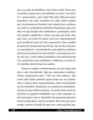 quer era capaz de identificar o quê estava errado. Neste caso
      as escolhas, muitas vezes, são realizadas no escuro, "no instin-
      to": - queria mudar... para o quê? Não sabia. Sabia que estava
      insatisfeito com meus resultados até então. Sabia também
      que, se permanecesse fazendo o que sempre fizera, continua-
      ria a obter os resultados já conhecidos! Finalmente, após cozi-
      nhar em fogo brando estes sentimentos e percepções, tomei
      três decisões significativas: fechei uma loja que havia sido,
      para mim, um sonho de quatro anos (um empreendimento
      mal sucedido do ponto de vista empresarial e bem sucedido
      do ponto de vista pessoal: descobri que não me dava nem pra-
      zer nem dinheiro) - esta decisão foi a mais objetiva; decidi que
      não leria mais jornal nem veria televisão - isto porque me sen-
      tia mal com a nossa cultura jornalística e de entretenimento
      (são, maioria das vezes, problemas e violência); e, já num ní-
      vel simbólico, decidi tornar-me canhoto.

          Tornar-se canhoto, simbolicamente, era uma opção pelo
      novo e pelo desconhecido. Algo que representava mudança.
      Porém, simplesmente dizer: -"Ah! Vou virar canhoto." Não
      muda nada! Então estabeleci quatro metas que me sinaliza-
      riam o sucesso deste empreendimento, desta transformação
      no nível simbólico. Finalmente, se eu estaria me encaminhan-
      do para os meus objetivos maiores. As quatro metas eram de-
      senvolver as seguintes habilidades com a mão esquerda: co-
      mer (com garfo e com os "pauzinhos" do restaurante japonês),
      escrever, jogar tênis e escovar os dentes. Meu sócio que, junto
      comigo, assumiu o desafio de jogar com a mão esquerda, pas-

145                                               http://www.idph.com.br
 
