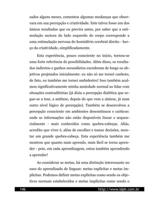 sados alguns meses, comentou algumas mudanças que obser-
      vara em sua percepção e criatividade. Este talvez fosse um dos
      únicos resultados que eu previra antes, por saber que a esti-
      mulação motora do lado esquerdo do corpo corresponde a
      uma estimulação nervosa do hemisfério cerebral direito - ber-
      ço da criatividade, simplificadamente.

          Esta experiência, pouco consciente no início, tornou-se
      uma forte referência de possibilidades. Além disso, os resulta-
      dos indiretos e ganhos secundários excederam de longe os ob-
      jetivos projetados inicialmente: eu não só me tornei canhoto,
      de fato, eu também me tornei ambidestro! Isso também acal-
      mou significativamente minha ansiedade normal ao lidar com
      situações contraditórias (já dizia a percepção dialética que se-
      gue-se a tese, a antítese, depois do que vem a síntese, já num
      outro nível lógico de percepção). Também se desenvolveu a
      percepção consciente em ambientes descontínuos e caóticos:
      onde as informações não estão disponíveis linear e sequen-
      cialmente - mais conhecidos como quebra-cabeças. Aliás,
      acredito que viver é, além de escolher e tomar decisões, mon-
      tar um grande quebra-cabeça. Esta experiência também me
      mostrou que quanto mais aprendo, mais fácil se torna apren-
      der - pois, em cada aprendizagem, estou também aprendendo
      a aprender!

          Ao considerar as metas, há uma distinção interessante no
      caso do aprendizado de línguas: metas explícitas e metas im-
      plícitas. Podemos definir metas explícitas como sendo os obje-
      tivos normais estabelecidos e metas implícitas como sendo o

146                                              http://www.idph.com.br
 