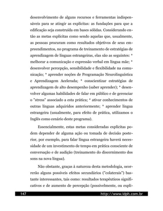 desenvolvimento de alguns recursos e ferramentas indispen-
      sáveis para se atingir as explícitas: as fundações para que a
      edificação seja construída em bases sólidas. Considerando en-
      tão as metas explícitas como sendo aquelas que, usualmente,
      as pessoas procuram como resultados objetivos de seus em-
      preendimentos, no programa de treinamento de estratégias de
      aprendizagem de línguas estrangeiras, elas são as seguintes: *
      melhorar a comunicação e expressão verbal em língua mãe; *
      desenvolver percepção, sensibilidade e flexibilidade na comu-
      nicação; * aprender noções de Programação Neurolinguística
      e Aprendizagem Acelerada; * conscientizar estratégias de
      aprendizagem de alto desempenho (saber aprender); * desen-
      volver algumas habilidades de falar em público e de gerenciar
      o "stress" associado a esta prática; * ativar conhecimentos de
      outras línguas adquiridos anteriormente; * aprender língua
      estrangeira (usualmente, para efeito de prática, utilizamos o
      Inglês como cenário deste programa).

          Essencialmente, estas metas consideradas explícitas po-
      dem depender de alguma ação ou tomada de decisão poste-
      rior, por exemplo, para falar língua estrangeira haverá neces-
      sidade de um investimento de tempo em prática consciente de
      conversação e de audição (treinamento do discernimento dos
      sons na nova língua).

          Não obstante, graças à natureza desta metodologia, ocor-
      rerão alguns possíveis efeitos secundários ("colaterais") bas-
      tante interessantes, tais como: resultados terapêuticos signifi-
      cativos e de aumento de percepção (possivelmente, ou expli-

147                                              http://www.idph.com.br
 
