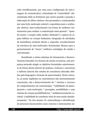 cado cientificamente, por uma nova configuração da auto-i-
      magem do comunicador); estimulação da "creatividade" (de-
      nominação dada ao fenômeno que ocorre quando a geração e
      elaboração de idéias criativas vêm permeadas e contaminadas
      por uma forte motivação natural e espontânea para a realiza-
      ção efetiva); auto-conhecimento (na forma de melhores ins-
      trumentos para realizar a comunicação intra-pessoal - "quan-
      do mente e coração estão melhor alinhados"); ruptura de al-
      guns hábitos ou crenças limitantes; integração de atividades
      de hemisférios cerebrais direito e esquerdo; reconhecimento
      da estrutura da auto-motivação; ferramentas eficazes para o
      gerenciamento de "stress"; melhores estratégias de estudo e
      concentração.

          Semelhante a outros sistemas de treinamento e desenvo-
      lvimento baseados em técnicas de ensino recursivas, este pro-
      grama pretende atingir os objetivos formulados anteriormen-
      te de forma direta (através de práticas, vivências e exercícios)
      e indireta (através dos estados de consciência alterados obti-
      dos pela linguagem e formato de apresentação). Neste contex-
      to, as metas implícitas ou, instrumentos não necessariamente
      conscientes, são o desenvolvimento de: * técnicas e recursos
      de comportamento em comunicação; * habilidades de plane-
      jamento e auto-motivação; * percepção, sensibilidade e uma
      sistema de crenças possibilitadoras; * multiprocessamento ce-
      rebral: a habilidade de coordenar mais de uma tarefa simulta-
      neamente; * fé, isto mesmo, fé: autoconfiança e identificação
      de processos inconscientes como recursos e instrumentos na-

148                                               http://www.idph.com.br
 