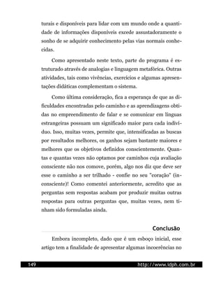 turais e disponíveis para lidar com um mundo onde a quanti-
      dade de informações disponíveis excede assustadoramente o
      sonho de se adquirir conhecimento pelas vias normais conhe-
      cidas.

          Como apresentado neste texto, parte do programa é es-
      truturado através de analogias e linguagem metafórica. Outras
      atividades, tais como vivências, exercícios e algumas apresen-
      tações didáticas complementam o sistema.

          Como última consideração, fica a esperança de que as di-
      ficuldades encontradas pelo caminho e as aprendizagens obti-
      das no empreendimento de falar e se comunicar em línguas
      estrangeiras possuam um significado maior para cada indiví-
      duo. Isso, muitas vezes, permite que, intensificadas as buscas
      por resultados melhores, os ganhos sejam bastante maiores e
      melhores que os objetivos definidos conscientemente. Quan-
      tas e quantas vezes não optamos por caminhos cuja avaliação
      consciente não nos comove, porém, algo nos diz que deve ser
      esse o caminho a ser trilhado - confie no seu "coração" (in-
      consciente)! Como comentei anteriormente, acredito que as
      perguntas sem respostas acabam por produzir muitas outras
      respostas para outras perguntas que, muitas vezes, nem ti-
      nham sido formuladas ainda.


                                                       Conclusão
          Embora incompleto, dado que é um esboço inicial, esse
      artigo tem a finalidade de apresentar algumas incoerências no


149                                              http://www.idph.com.br
 