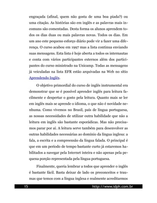 engraçada (afinal, quem não gosta de uma boa piada?) ou
     uma citação. As histórias são em inglês e as palavras mais in-
     comuns são comentadas. Desta forma os alunos aprendem to-
     dos os dias duas ou mais palavras novas. Todos os dias. Em
     um ano este pequeno esforço diário pode vir a fazer uma dife-
     rença. O curso acabou em 1997 mas a lista continua enviando
     suas mensagens. Esta lista é hoje aberta a todos os internautas
     e conta com vários participantes externos além dos partici-
     pantes do curso ministrado na Unicamp. Todas as mensagens
     já veiculadas na lista EFR estão arquivadas na Web no sítio
     Aprendendo Inglês.

         O objetivo primordial do curso de inglês instrumental era
     demonstrar que se é possível aprender inglês para leitura fa-
     cilmente e despertar o gosto pela leitura. Quanto mais se ler
     em inglês mais se aprende o idioma, o que não é novidade ne-
     nhuma. Como vivemos no Brasil, país de língua portuguesa,
     as nossas necessidades de utilizar outra habilidade que não a
     leitura em inglês são bastante esporádicas. Mas não precisa-
     mos parar por aí. A leitura serve também para desenvolver as
     outras habilidades necessárias ao domínio da língua inglesa: a
     fala, a escrita e a compreensão da língua falada. O principal é
     que em um período de tempo bastante curto já estaremos ha-
     bilitados a navegar pela Internet inteira e não apenas pela pe-
     quena porção representada pela língua portuguesa.

         Finalmente, queria lembrar a todos que aprender o inglês
     é bastante fácil. Basta deixar de lado os preconceitos e trau-
     mas que temos com a língua inglesa e realmente acreditarmos

15                                           http://www.idph.com.br
 