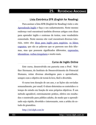 25. REFERÊNCIAS ADICIONAIS

                  Lista Eletrônica EFR (English for Reading)
          Para assinar a lista EFR (English for Reading) visite o site
      Aprendendo Inglês e faça o seu cadastramento. Neste mesmo
      endereço você encontrará também diversos artigos com dicas
      para aprender inglês e centenas de textos, com vocabulário
      comentado. Neste mesmo site você encontrará diversos tuto-
      riais, entre eles dicas para inglês para negócios, os falsos
      cognatos, que são as palavras que se parecem nos dois idio-
      mas, mas que possuem significados diferentes, expressões
      idiomáticas, verbos irregulares e muito mais.


                                          Curso de Inglês Online
          Este curso, desenvolvido em parceria com o Prof. Wal-
      ther Hermann, do Instituto de Desenvolvimento do Potencial
      Humano, reúne diversas abordagens para o aprendizado,
      sempre com o objetivo de torná-lo leve, fácil e divertido.

          O curso tem duração de um ano, e as lições são enviadas
      semanalmente, por email. O aluno determina os conteúdos e o
      tempo de estudo em função de seus próprios objetivos. É um
      método agradável, extremamente prático, efetivo em resulta-
      dos e construído para público adulto, de modo que o aprendi-
      zado seja rápido, divertido e interessante, sem a aridez do es-
      tudo de gramática.

          http://iol.idph.com.br

151                                               http://www.idph.com.br
 