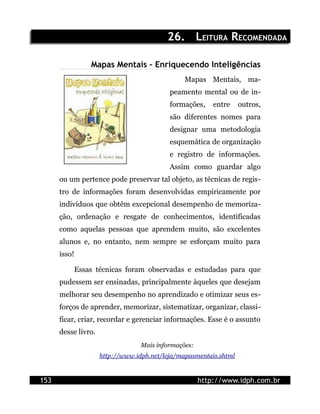 26. LEITURA RECOMENDADA

                  Mapas Mentais – Enriquecendo Inteligências
                                                Mapas Mentais, ma-
                                           peamento mental ou de in-
                                           formações,     entre    outros,
                                           são diferentes nomes para
                                           designar uma metodologia
                                           esquemática de organização
                                           e registro de informações.
                                           Assim como guardar algo
      ou um pertence pode preservar tal objeto, as técnicas de regis-
      tro de informações foram desenvolvidas empiricamente por
      indivíduos que obtêm excepcional desempenho de memoriza-
      ção, ordenação e resgate de conhecimentos, identificadas
      como aquelas pessoas que aprendem muito, são excelentes
      alunos e, no entanto, nem sempre se esforçam muito para
      isso!

              Essas técnicas foram observadas e estudadas para que
      pudessem ser ensinadas, principalmente àqueles que desejam
      melhorar seu desempenho no aprendizado e otimizar seus es-
      forços de aprender, memorizar, sistematizar, organizar, classi-
      ficar, criar, recordar e gerenciar informações. Esse é o assunto
      desse livro.
                                  Mais informações:
                     http://www.idph.net/loja/mapasmentais.shtml


153                                                   http://www.idph.com.br
 