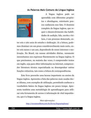 As Palavras Mais Comuns da Língua Inglesa
                                         A língua inglesa pode ser
                                     aprendida com diferentes propósi-
                                     tos e abordagens, entretanto pou-
                                     cos conhecem esse fato. O domínio
                                     completo da língua inglesa, que re-
                                     quer o desenvolvimento das habili-
                                     dades de audição, fala, escrita e lei-
                                     tura, é um processo demorado, en-
      tre seis e oito anos de estudos e dedicação. Já a leitura, pode-
      mos dominar em um prazo consideravelmente mais curto, en-
      tre seis meses e um ano, dependendo de nosso interesse e mo-
      tivação. No Brasil, em nossas atividades diárias, raramente
      necessitamos nos expressar fluentemente na língua inglesa. O
      que precisamos, na maioria das vezes, é compreender textos
      em inglês, seja para obter informações na Internet, compreen-
      der literatura técnica especializada ou desempenhar outras
      funções rotineiras, tais como a leitura de correspondências.

          Este livro preenche uma lacuna importante no ensino da
      língua inglesa. Apresenta a lista das palavras mais usadas des-
      se idioma, com exemplos de utilização, permitindo conhecer o
      vocabulário básico da língua inglesa em pouco tempo. Apre-
      senta também uma metodologia de aprendizagem para utili-
      zar esta ferramenta de acesso à informação de vital importân-
      cia, que é a língua inglesa.
                                 Mais informações:
                http://novateceditora.com.br/livros/linguainglesa2/

154                                                   http://www.idph.com.br
 