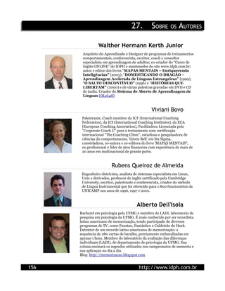 27.          SOBRE OS AUTORES

                 Walther Hermann Kerth Junior
       Arquiteto do Aprendizado e Designer de programas de treinamentos
       comportamentais, conferencista, escritor, coach e consultor
       especialista em aprendizagem de adultos; co-criador do “Curso de
       Inglês ONLINE” do IDPH e mantenedor do site www.idph.com.br;
       autor e editor dos livros “MAPAS MENTAIS – Enriquecendo
       Inteligências” (2005), “DOMESTICANDO O DRAGÃO –
       Aprendizagem Acelerada de Línguas Estrangeiras” (1999),
       “O SALTO DESCONTÍNUO” (1996) e “HISTÓRIAS QUE
       LIBERTAM” (2000) e de várias palestras gravadas em DVD e CD
       de áudio. Criador do Sistema de Aberto de Aprendizagem de
       Línguas (OLeLaS)


                                                  Viviani Bovo
       Palestrante, Coach membro da ICF (International Coaching
       Federation), da ICI (International Coaching Institutes), da ECA
       (European Coaching Association), Facilitadora Licenciada pela
       "Corporate Coach U" para o treinamento com certificação
       internacional "The Coaching Clinic", estudiosa e pesquisadora de
       ciências do comportamento, 'Green Belt' em Six Sigma,
       consteladora, co-autora e co-editora do livro 'MAPAS MENTAIS",
       ex-profissional e líder de área financeira com experiência de mais de
       20 anos em multinacional de grande porte.


                         Rubens Queiroz de Almeida
       Engenheiro eletricista, analista de sistemas especialista em Linux,
       Unix e derivados, professor de inglês certificado pela Cambridge
       University, escritor, palestrante e conferencista, criador do método
       de Língua Instrumental que foi oferecido para 1.800 funcionários da
       UNICAMP nos anos de 1996, 1997 e 2001.


                                         Alberto Dell'Isola
      Bacharel em psicologia pela UFMG e membro do LADI, laboratorio de
      pesquisa em psicologia da UFMG. É mais conhecido por ser recordista
      latino americano de memorização, tendo participado de diversos
      programas de TV, como Faustao, Fantástico e Caldeirão do Huck.
      Detentor de um recorde latino americano de memorização: a
      sequência de 280 cartas de baralho, previamente embaralhadas em
      apenas 1 hora. Membro do laboratório da avaliação das diferenças
      individuais (LADI), do departamento de psicologia da UFMG. Sua
      coluna ensinará os segredos utilizados nos campeonatos de memória e
      sua aplicaçao no dia a dia.
      Blog: http://memorizacao.blogspot.com


156                                       http://www.idph.com.br
 