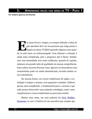 3.      APRENDENDO INGLÊS COM SÉRIES DE TV - PARTE 1
Por Rubens Queiroz de Almeida




           E
                     m meus livros e artigos, eu sempre defendo a ideia de
                     que aprender deve ser um processo que traga prazer e
                     alegria ao aluno. É difícil aprender alguma coisa quan-
           do se está tenso ou sobrecarregado. Com idiomas a situação é
           ainda mais complicada, pois o progresso não é linear. Estuda-
           mos com intensidade sem notar melhorias, quando de repente,
           notamos um grande salto de qualidade em nossas competências.
           Estes saltos ocorrem diversas vezes. Ignorar ou desconhecer esta
           característica pode ser muito desmotivante, levando muitas ve-
           zes à desistência.
                Da mesma forma, em cursos tradicionais de inglês, a es-
           tratégia é sempre a mesma, com pequenas variações. Embora
           pareça mais complicado, o fundamental para o sucesso é que
           cada pessoa desenvolva suas próprias estratégias, tanto como
           complemento a cursos tradicionais ou para auto-estudo.

                Muitos anos atrás, em uma palestra do Prof. Walther
           Hermann, eu ouvi a história de um executivo que sempre que


      17                                           http://www.idph.com.br
 