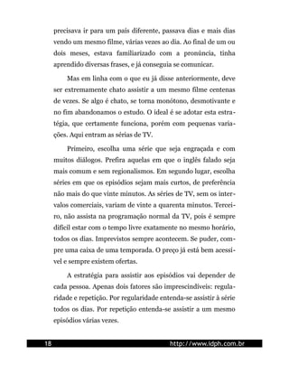 precisava ir para um país diferente, passava dias e mais dias
     vendo um mesmo filme, várias vezes ao dia. Ao final de um ou
     dois meses, estava familiarizado com a pronúncia, tinha
     aprendido diversas frases, e já conseguia se comunicar.

         Mas em linha com o que eu já disse anteriormente, deve
     ser extremamente chato assistir a um mesmo filme centenas
     de vezes. Se algo é chato, se torna monótono, desmotivante e
     no fim abandonamos o estudo. O ideal é se adotar esta estra-
     tégia, que certamente funciona, porém com pequenas varia-
     ções. Aqui entram as sérias de TV.

         Primeiro, escolha uma série que seja engraçada e com
     muitos diálogos. Prefira aquelas em que o inglês falado seja
     mais comum e sem regionalismos. Em segundo lugar, escolha
     séries em que os episódios sejam mais curtos, de preferência
     não mais do que vinte minutos. As séries de TV, sem os inter-
     valos comerciais, variam de vinte a quarenta minutos. Tercei-
     ro, não assista na programação normal da TV, pois é sempre
     difícil estar com o tempo livre exatamente no mesmo horário,
     todos os dias. Imprevistos sempre acontecem. Se puder, com-
     pre uma caixa de uma temporada. O preço já está bem acessí-
     vel e sempre existem ofertas.

         A estratégia para assistir aos episódios vai depender de
     cada pessoa. Apenas dois fatores são imprescindíveis: regula-
     ridade e repetição. Por regularidade entenda-se assistir à série
     todos os dias. Por repetição entenda-se assistir a um mesmo
     episódios várias vezes.


18                                            http://www.idph.com.br
 