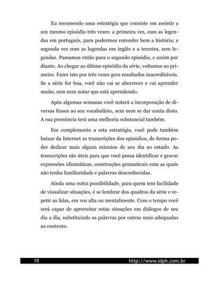 Eu recomendo uma estratégia que consiste em assistir a
     um mesmo episódio três vezes: a primeira vez, com as legen-
     das em português, para podermos entender bem a história; a
     segunda vez com as legendas em inglês e a terceira, sem le-
     gendas. Passamos então para o segundo episódio, e assim por
     diante. Ao chegar ao último episódio da série, voltamos ao pri-
     meiro. Fazer isto por três vezes gera resultados inacreditáveis.
     Se a série for boa, você não vai se aborrecer e vai aprender
     muito, sem nem notar que está aprendendo.

         Após algumas semanas você notará a incorporação de di-
     versas frases ao seu vocabulário, sem nem se dar conta disto.
     A sua pronúncia terá uma melhoria substancial também.

         Em complemento a esta estratégia, você pode também
     baixar da Internet as transcrições dos episódios, de forma po-
     der dedicar mais alguns minutos de seu dia ao estudo. As
     transcrições são úteis para que você possa identificar e gravar
     expressões idiomáticas, construções gramaticais com as quais
     não tenha familiaridade e palavras desconhecidas.

         Ainda uma outra possibilidade, para quem tem facilidade
     de visualizar situações, é se lembrar dos quadros da série e re-
     petir as falas, em voz alta ou mentalmente. Com o tempo você
     será capaz de aproveitar estas situações em diálogos de seu
     dia a dia, substituindo as palavras por outras mais adequadas
     ao contexto.




19                                            http://www.idph.com.br
 
