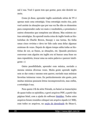 nal é sua. Você é quem tem que gostar, para não desistir no
     meio.

         Como já disse, aprender inglês assistindo séries de TV é
     apenas mais uma estratégia. Uma estratégia muito rica, pois
     você assiste às situações que por sua vez lhe dão os elementos
     para compreender cada vez mais o vocabulário, a pronúncia e
     outros elementos que compõem um idioma. Mas existem ou-
     tras estratégias. Eu aprendi muita coisa de inglês lendo as his-
     torinhas do Charlie Brown, Snoopy e sua turma. Eu tinha
     umas cinco revistas e devo ter lido cada uma delas algumas
     centenas de vezes. Depois de algum tempo sabia todas as his-
     tórias de cor, as frases, as situações, etc. Quando precisava
     conversar com alguém em inglês era só buscar uma frase no
     meu repositório, trocar uma ou outra palavra e parecer inteli-
     gente :-)

         Outra possibilidade, aprender com música, ouvindo a
     mesma música diversas vezes. Muita gente aprende inglês
     sem se dar conta e mesmo sem querer, ouvindo suas músicas
     favoritas inúmeras vezes. Eu particularmente não gosto, pois
     muitas músicas possuem letras incompreensíveis, mas enfim,
     a estratégia é sua.

         Para quem é fã da série Friends, eu baixei as transcrições
     de quase todos os episódios, e gerei arquivos PDF, a partir das
     páginas html, com a ajuda do software htmldoc. Todos estes
     arquivos foram reunidos coloquei um arquivo zipado (17 MB),
     com todos os arquivos, na seção de downloads da Dicas-L.


21                                           http://www.idph.com.br
 