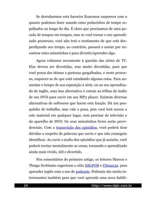Se derrubarmos esta barreira ficaremos surpresos com o
     quanto podemos fazer usando estes pedacinhos de tempo es-
     palhados ao longo do dia. É claro que precisamos de uma pa-
     rada de tempos em tempos, mas se você tornar o seu aprendi-
     zado prazeroso, você não terá o sentimento de que está des-
     perdiçando seu tempo, ao contrário, passará a ansiar por en-
     contrar estes minutinhos e para divertir/aprender algo.

         Agora voltamos novamente à questão das séries de TV.
     Elas devem ser divertidas, mas muito divertidas, para que
     você possa dar ótimas e gostosas gargalhadas, e neste proces-
     so, esquecer-se de que está estudando alguma coisa. Para au-
     mentar o tempo de sua exposição à série, ou ao seu aprendiza-
     do de inglês, uma boa alternativa é extrair as trilhas de áudio
     de seu DVD para ouvir em seu MP3 player. Existem diversas
     alternativas de softwares que fazem esta função. Dá um pou-
     quinho de trabalho, mas vale a pena, pois você terá acesso a
     este material em qualquer lugar, sem precisar de televisão e
     do aparelho de DVD. Os seus minutinhos livres serão provi-
     denciais. Com a transcrição dos episódios, você poderá tirar
     dúvidas a respeito de palavras que ouviu e que não conseguiu
     identificar. Ao ouvir o áudio dos episódios que já assistiu, você
     poderá recriar mentalmente as cenas, tornando o aprendizado
     ainda mais vívido, útil e divertido.

         Nos comentários do primeiro artigo, os leitores Marcos e
     Thiago Zerbinato sugeriram o sítio ESLPOD e China232, para
     aprender inglês com o uso de podcasts. Podcasts são muito in-
     teressantes também para que você aprenda uma nova habili-

24                                            http://www.idph.com.br
 