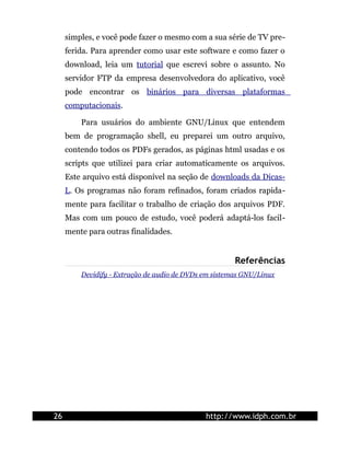 simples, e você pode fazer o mesmo com a sua série de TV pre-
     ferida. Para aprender como usar este software e como fazer o
     download, leia um tutorial que escrevi sobre o assunto. No
     servidor FTP da empresa desenvolvedora do aplicativo, você
     pode encontrar os binários para diversas plataformas
     computacionais.

         Para usuários do ambiente GNU/Linux que entendem
     bem de programação shell, eu preparei um outro arquivo,
     contendo todos os PDFs gerados, as páginas html usadas e os
     scripts que utilizei para criar automaticamente os arquivos.
     Este arquivo está disponível na seção de downloads da Dicas-
     L. Os programas não foram refinados, foram criados rapida-
     mente para facilitar o trabalho de criação dos arquivos PDF.
     Mas com um pouco de estudo, você poderá adaptá-los facil-
     mente para outras finalidades.


                                                       Referências
         Devidify - Extração de audio de DVDs em sistemas GNU/Linux




26                                            http://www.idph.com.br
 