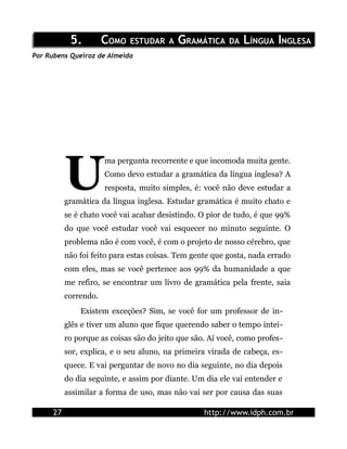 5.         COMO ESTUDAR A GRAMÁTICA DA LÍNGUA INGLESA
Por Rubens Queiroz de Almeida




           U
                       ma pergunta recorrente e que incomoda muita gente.
                       Como devo estudar a gramática da língua inglesa? A
                       resposta, muito simples, é: você não deve estudar a
           gramática da língua inglesa. Estudar gramática é muito chato e
           se é chato você vai acabar desistindo. O pior de tudo, é que 99%
           do que você estudar você vai esquecer no minuto seguinte. O
           problema não é com você, é com o projeto de nosso cérebro, que
           não foi feito para estas coisas. Tem gente que gosta, nada errado
           com eles, mas se você pertence aos 99% da humanidade a que
           me refiro, se encontrar um livro de gramática pela frente, saia
           correndo.
               Existem exceções? Sim, se você for um professor de in-
           glês e tiver um aluno que fique querendo saber o tempo intei-
           ro porque as coisas são do jeito que são. Aí você, como profes-
           sor, explica, e o seu aluno, na primeira virada de cabeça, es-
           quece. E vai perguntar de novo no dia seguinte, no dia depois
           do dia seguinte, e assim por diante. Um dia ele vai entender e
           assimilar a forma de uso, mas não vai ser por causa das suas

      27                                           http://www.idph.com.br
 