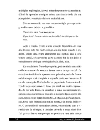 múltiplas explicações. Ele vai entender por meio da receita in-
     falível de aprender qualquer coisa: constância (todo dia um
     pouquinho), repetição e leitura, muita leitura.

         Mas vamos então ver uma nova estratégia para aprender
     gramática sem estudar a gramática.

         Tomemos uma frase complexa:
         If you hadn't been so rude to me, I wouldn't have hit you on the
         nose.


         Ação e reação, frente a uma situação hipotética. Se você
     não tivesse sido tão rude comigo, eu não teria socado o seu
     nariz. Existe uma regra gramatical que explica qual é este
     tempo verbal, se a primeira parte da frase for de um jeito, o
     complemento terá que ser do jeito blah, blah, blah.

         Eu escolhi esta frase de propósito, pois eu tinha uma difi-
     culdade enorme de compor frases neste tempo verbal. Os
     exercícios tradicionais apresentam a primeira parte da frase e
     solicitam que você complete a segunda parte, ou vice-versa. E
     eu não conseguia. Um belo dia, eu peguei esta frase em um li-
     vro de inglês que usava. O livro, por sinal, era muito engraça-
     do. Ao ver esta frase, eu visualizei a cena, da namorada bri-
     gando com o namorado e socando-o no nariz (para quem não
     sabe, um soco no nariz dói muito). A situação, por alguma ra-
     zão, ficou bem marcada na minha mente, e eu nunca mais er-
     rei. O que eu fiz foi memorizar a frase, em conjunto com a vi-
     sualização da situação, e também ouvindo a moça dizer isto.
     Daí para a frente, sempre que eu precisava usar este tempo

28                                                http://www.idph.com.br
 
