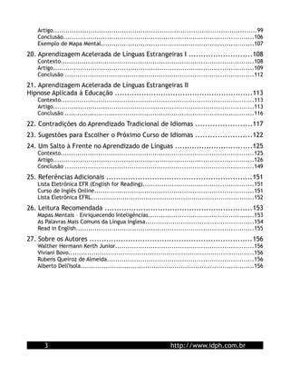 Artigo.................................................................................................99
    Conclusão...........................................................................................106
    Exemplo de Mapa Mental.........................................................................107
20. Aprendizagem Acelerada de Línguas Estrangeiras I ..........................108
    Contexto............................................................................................108
    Artigo................................................................................................109
    Conclusão ..........................................................................................112
21. Aprendizagem Acelerada de Línguas Estrangeiras II
Hipnose Aplicada à Educação .........................................................113
    Contexto............................................................................................113
    Artigo................................................................................................113
    Conclusão ..........................................................................................116
22. Contradições do Aprendizado Tradicional de Idiomas .......................117
23. Sugestões para Escolher o Próximo Curso de Idiomas .......................122
24. Um Salto à Frente no Aprendizado de Línguas ................................125
    Contexto............................................................................................125
    Artigo................................................................................................126
    Conclusão ..........................................................................................149
25. Referências Adicionais ............................................................151
    Lista Eletrônica EFR (English for Reading).....................................................151
    Curso de Inglês Online............................................................................151
    Lista Eletrônica EFRL..............................................................................152
26. Leitura Recomendada .............................................................153
    Mapas Mentais – Enriquecendo Inteligências..................................................153
    As Palavras Mais Comuns da Língua Inglesa....................................................154
    Read in English.....................................................................................155
27. Sobre os Autores ...................................................................156
    Walther Hermann Kerth Junior..................................................................156
    Viviani Bovo.........................................................................................156
    Rubens Queiroz de Almeida......................................................................156
    Alberto Dell'Isola...................................................................................156




       3                                                         http://www.idph.com.br
 