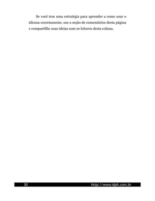 Se você tem uma estratégia para aprender a como usar o
     idioma corretamente, use a seção de comentários desta página
     e compartilhe suas ideias com os leitores desta coluna.




30                                           http://www.idph.com.br
 
