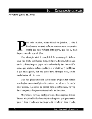6.        CONVERSAÇÃO EM INGLÊS
Por Rubens Queiroz de Almeida




           P
                     ara toda situação, existe o ideal e o possível. O ideal é
                     ter diversas horas de aula por semana, com um profes-
                     sor(a) que seja culto(a), inteligente, que fale e, mais
           importante, deixe você falar.
               Esta situação ideal é bem difícil de se conseguir. Talvez
           você não tenha este tempo todo. Se tiver o tempo, talvez não
           tenha o dinheiro para pagar pelas aulas de alguém tão qualifi-
           cado, que ministre aulas agradáveis e produtivas. O problema
           é que muita gente, por não poder ter a situação ideal, acaba
           desistindo e não faz nada.

               Mas não precisamos ser tão radicais. Dá para ter ótimos
           resultados com estratégias alternativas, ao alcance de qual-
           quer pessoa. Mas antes de passar para as estratégias, eu vou
           falar um pouco do que deve ser evitado a todo custo.

               O primeiro, corra de professores que te corrigem o tempo
           inteiro. O aprendizado de qualquer coisa passa por quatro eta-
           pas: 1) falar errado sem saber que está errado; 2) falar errado


      31                                            http://www.idph.com.br
 