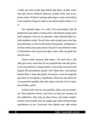 e saber que está errado logo depois que falou; 3) falar certo,
     mas não com as melhores palavras; 4) falar certo, com as pa-
     lavras certas. O ideal é começar pela etapa 4, mas a má notícia
     é que ninguém chega na etapa 4 sem passar pelas etapas 1, 2 e
     3.

          Em segundo lugar, se a aula é de conversação, fuja de
     professores que falam o tempo todo e não deixam espaço para
     mais ninguém. Você só vai aprender a falar falando (falar er-
     rado também conta). Eu até abro uma exceção para este tipo
     de professores, se eles ou elas forem fascinantes, inteligentes e
     tiverem muita coisa para contar. Eu já tive um professor assim
     e é fascinante ouvir quem tem algo a dizer. Mas em geral isto
     não dá certo...

          Vamos então começar pela etapa 1. Se você erra e não
     sabe que errou, nesta fase de seu aprendizado você não preci-
     sa de um professor o tempo inteiro. Você pode conversar com
     alguém tão principiante quanto você. Nesta fase, você precisa
     apenas falar, o mais que puder, sem parar, e sem ter ninguém
     para ficar te corrigindo e impedindo o fluxo de suas ideias Se
     o seu parceiro também não sabe nada, você não vai ter vergo-
     nha de falar, certo?

          O ideal seria você ter, em paralelo, aulas com um profes-
     sor. Nos primeiros níveis, uma hora ou duas por semana, já
     são suficientes. Esta uma ou duas horas, você pode comple-
     mentar conversando com um amigo que tenha conhecimento
     equivalente ao seu. Conversar com alguém que sabe muito


32                                            http://www.idph.com.br
 