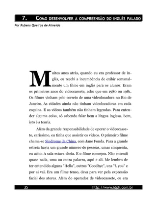 7.         COMO DESENVOLVER A COMPREENSÃO DO INGLÊS FALADO
Por Rubens Queiroz de Almeida




           M
                              uitos anos atrás, quando eu era professor de in-
                              glês, eu recebi a incumbência de exibir semanal-
                              mente um filme em inglês para os alunos. Eram
           os primeiros anos do videocassete, acho que em 1980 ou 1981.
           Os filmes vinham pelo correio de uma videolocadora no Rio de
           Janeiro. As cidades ainda não tinham videolocadoras em cada
           esquina. E os vídeos também não tinham legendas. Para enten-
           der alguma coisa, só sabendo falar bem a língua inglesa. Bem,
           isto é a teoria.
                Além da grande responsabilidade de operar o videocasse-
           te, caríssimo, eu tinha que assistir os vídeos. O primeiro filme
           chama-se Síndrome da China, com Jane Fonda. Para a grande
           estreia havia um grande número de pessoas, umas cinquenta,
           eu acho. A sala estava cheia. E o filme começou. Não entendi
           quase nada, uma ou outra palavra, aqui e ali. Me lembro de
           ter entendido alguns "Hello", outros "Goodbye", uns "f. you" e
           por ai vai. Era um filme tenso, dava para ver pela expressão
           facial dos atores. Além do operador de videocassete, eu era

      35                                              http://www.idph.com.br
 