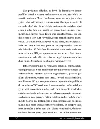 Nos próximos sábados, ao invés de lamentar o tempo
     perdido, passei a esperar ansiosamente pela oportunidade de
     assistir mais um filme. Lembre-se, eram os anos 80 e nin-
     guém tinha videocassete e muito menos filmes para assistir. E
     eu podia desfrutar do privilégio praticamente sozinho. Mas,
     em um outro belo dia, assisti um outro filme em que, nova-
     mente, não entendi nada. Bateu uma baita frustração. Era um
     filme com o ator Burt Reynolds, sobre caminhoneiros ameri-
     canos. Do Texas. Bom, na época eu não sabia, mas o inglês fa-
     lado no Texas é bastante peculiar. Incompreensível para os
     não iniciados. Só fui saber disto muitos anos mais tarde, em
     uma visita aos EUA, em que encontrei um texano. Para minha
     surpresa, ele podia alternar entre um inglês que eu compreen-
     dia e outro, de sua terra natal, que era impenetrável.

         Isto serviu para que eu removesse alguns de minhas cren-
     ças equivocadas. Uma delas é que um dia seremos capazes de
     entender tudo. Mentira. Existem regionalismos, pessoas que
     falam claramente, outras nem tanto. Se você está assistindo a
     um filme na TV, sua compreensão vai depender da qualidade
     do som da sua TV. No cinema é a mesma coisa. Indo mais lon-
     ge, se você não estiver familiarizado com o assunto sendo dis-
     cutido, você pode até entender as palavras, mas não consegui-
     rá absorver a mensagem. Enfim, existe uma diversidade enor-
     me de fatores que influenciam a sua compreensão do inglês
     falado, não basta apenas conhecer o idioma. Eu sempre digo,
     para entender e falar bem um idioma estrangeiro, devemos
     conhecer bem o nosso próprio idioma. Ler muito, mesmo em

37                                            http://www.idph.com.br
 