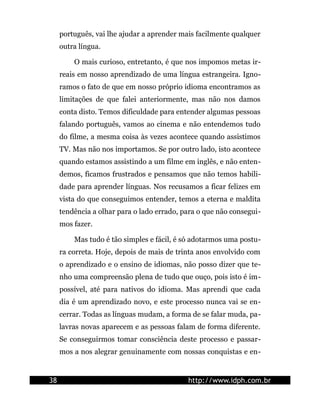 português, vai lhe ajudar a aprender mais facilmente qualquer
     outra língua.

         O mais curioso, entretanto, é que nos impomos metas ir-
     reais em nosso aprendizado de uma língua estrangeira. Igno-
     ramos o fato de que em nosso próprio idioma encontramos as
     limitações de que falei anteriormente, mas não nos damos
     conta disto. Temos dificuldade para entender algumas pessoas
     falando português, vamos ao cinema e não entendemos tudo
     do filme, a mesma coisa às vezes acontece quando assistimos
     TV. Mas não nos importamos. Se por outro lado, isto acontece
     quando estamos assistindo a um filme em inglês, e não enten-
     demos, ficamos frustrados e pensamos que não temos habili-
     dade para aprender línguas. Nos recusamos a ficar felizes em
     vista do que conseguimos entender, temos a eterna e maldita
     tendência a olhar para o lado errado, para o que não consegui-
     mos fazer.

         Mas tudo é tão simples e fácil, é só adotarmos uma postu-
     ra correta. Hoje, depois de mais de trinta anos envolvido com
     o aprendizado e o ensino de idiomas, não posso dizer que te-
     nho uma compreensão plena de tudo que ouço, pois isto é im-
     possível, até para nativos do idioma. Mas aprendi que cada
     dia é um aprendizado novo, e este processo nunca vai se en-
     cerrar. Todas as línguas mudam, a forma de se falar muda, pa-
     lavras novas aparecem e as pessoas falam de forma diferente.
     Se conseguirmos tomar consciência deste processo e passar-
     mos a nos alegrar genuinamente com nossas conquistas e en-


38                                          http://www.idph.com.br
 