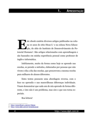 1.        APRESENTAÇÃO




           E
                      ste ebook contém diversos artigos publicados na colu-
                      na 10 anos do sítio Dicas-L1 e na coluna Nova Educa-
                      ção, do sítio do Instituto de Desenvolvimento do Po-
           tencial Humano2. São artigos relacionados com aprendizagem e
           são baseados em minha experiência pessoal como professor de
           inglês e informática.
                Infelizmente, muito da forma como hoje se aprende nas
           escolas, se prende a métodos, elaborados por pessoas que não
           vivem o dia a dia das escolas, que prescrevem a mesma receita
           para milhares de alunos diferentes.

                Estes textos possuem uma abordagem reversa, com o
           foco no aprendiz e nas maravilhosas diferenças individuais.
           Visam demonstrar que cada um de nós aprende de forma dife-
           rente, e isto não é um problema, mas sim o que nos torna es-
           peciais.

                Boa leitura!


1 http://www.Dicas-L.com.br/10anos
2 http://www.idph.com.br/novaeducacao

       4                                          http://www.idph.com.br
 