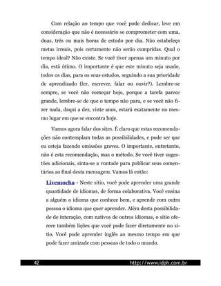 Com relação ao tempo que você pode dedicar, leve em
     consideração que não é necessário se comprometer com uma,
     duas, três ou mais horas de estudo por dia. Não estabeleça
     metas irreais, pois certamente não serão cumpridas. Qual o
     tempo ideal? Não existe. Se você tiver apenas um minuto por
     dia, está ótimo. O importante é que este minuto seja usado,
     todos os dias, para os seus estudos, seguindo a sua prioridade
     de aprendizado (ler, escrever, falar ou ouvir?). Lembre-se
     sempre, se você não começar hoje, porque a tarefa parece
     grande, lembre-se de que o tempo não para, e se você não fi-
     zer nada, daqui a dez, vinte anos, estará exatamente no mes-
     mo lugar em que se encontra hoje.

         Vamos agora falar dos sites. É claro que estas recomenda-
     ções não contemplam todas as possibilidades, e pode ser que
     eu esteja fazendo omissões graves. O importante, entretanto,
     não é esta recomendação, mas o método. Se você tiver suges-
     tões adicionais, sinta-se a vontade para publicar seus comen-
     tários ao final desta mensagem. Vamos lá então:

       Livemocha - Neste sítio, você pode aprender uma grande
       quantidade de idiomas, de forma colaborativa. Você ensina
       a alguém o idioma que conhece bem, e aprende com outra
       pessoa o idioma que quer aprender. Além desta possibilida-
       de de interação, com nativos de outros idiomas, o sítio ofe-
       rece também lições que você pode fazer diretamente no sí-
       tio. Você pode aprender inglês ao mesmo tempo em que
       pode fazer amizade com pessoas de todo o mundo.


42                                          http://www.idph.com.br
 
