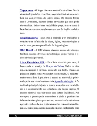 Yappr.com - O Yappr foca em conteúdo de vídeo. Os ví-
     deos são legendados e você tem a oportunidade de desenvo-
     lver sua compreensão do inglês falado. Da mesma forma
     que o Livemocha, existem outras atividades que você pode
     desenvolver. Existe uma modalidade paga, mas o custo é
     bem baixo em comparação com cursos de inglês tradicio-
     nais.

     EnglishExperts - Este sítio é mantido por brasileiros e
     contém uma infinidade de dicas, lições, recomendações e
     muito mais, para o aprendizado da língua inglesa.

     BBC Brasil - A BBC oferece diversos cursos de idiomas,
     também usando diversas metodologias, como vídeos e li-
     ções enviadas por email.

     Lista Eletrônica EFR - Esta lista, mantida por mim, é
     hospedada no serviço de Grupos do Yahoo. Todos os dias
     uma mensagem é enviada, contendo um texto, citação ou
     piada em inglês com o vocabulário comentado. O cadastra-
     mento nesta lista é gratuito e o acesso ao material já publi-
     cado pode ser visualizado no sítio Aprendendo Inglês. A fi-
     nalidade principal é ajudar a pessoa a ampliar seu vocabulá-
     rio e o conhecimento das estruturas da língua inglesa. O
     mesmo material pode ser usado para outras finalidades. Por
     exemplo, a pessoa pode memorizar a piada e praticar sua
     fala contando a piada para outros, memorizando estruturas
     que não conhece bem e tentando usá-las em contextos dife-
     rentes. Existe uma versão paralela em que, juntamente com


43                                         http://www.idph.com.br
 