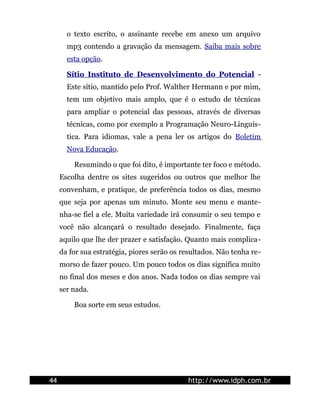 o texto escrito, o assinante recebe em anexo um arquivo
       mp3 contendo a gravação da mensagem. Saiba mais sobre
       esta opção.

       Sítio Instituto de Desenvolvimento do Potencial -
       Este sítio, mantido pelo Prof. Walther Hermann e por mim,
       tem um objetivo mais amplo, que é o estudo de técnicas
       para ampliar o potencial das pessoas, através de diversas
       técnicas, como por exemplo a Programação Neuro-Linguís-
       tica. Para idiomas, vale a pena ler os artigos do Boletim
       Nova Educação.

         Resumindo o que foi dito, é importante ter foco e método.
     Escolha dentre os sites sugeridos ou outros que melhor lhe
     convenham, e pratique, de preferência todos os dias, mesmo
     que seja por apenas um minuto. Monte seu menu e mante-
     nha-se fiel a ele. Muita variedade irá consumir o seu tempo e
     você não alcançará o resultado desejado. Finalmente, faça
     aquilo que lhe der prazer e satisfação. Quanto mais complica-
     da for sua estratégia, piores serão os resultados. Não tenha re-
     morso de fazer pouco. Um pouco todos os dias significa muito
     no final dos meses e dos anos. Nada todos os dias sempre vai
     ser nada.

         Boa sorte em seus estudos.




44                                           http://www.idph.com.br
 