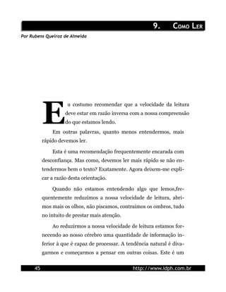 9.       COMO LER
Por Rubens Queiroz de Almeida




           E
                      u costumo recomendar que a velocidade da leitura
                     deve estar em razão inversa com a nossa compreensão
                     do que estamos lendo.
               Em outras palavras, quanto menos entendermos, mais
           rápido devemos ler.

               Esta é uma recomendação frequentemente encarada com
           desconfiança. Mas como, devemos ler mais rápido se não en-
           tendermos bem o texto? Exatamente. Agora deixem-me expli-
           car a razão desta orientação.

               Quando não estamos entendendo algo que lemos,fre-
           quentemente reduzimos a nossa velocidade de leitura, abri-
           mos mais os olhos, não piscamos, contraímos os ombros, tudo
           no intuito de prestar mais atenção.

               Ao reduzirmos a nossa velocidade de leitura estamos for-
           necendo ao nosso cérebro uma quantidade de informação in-
           ferior à que é capaz de processar. A tendência natural é diva-
           garmos e começarmos a pensar em outras coisas. Este é um


      45                                          http://www.idph.com.br
 
