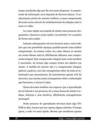 tempo estudando algo que lhe traz tanto desprazer. A compre-
     ensão de informação nova depende de diversos fatores. O co-
     nhecimento prévio do assunto melhora a nossa compreensão
     de textos novos através do estabelecimento de relações entre o
     novo e o velho.

         Ler mais rápido nos impede de adotar estas posturas des-
     gastantes e danosas à nossa saúde e nos permite ver o assunto
     de forma mais ampla.

         Leituras subsequentes vão nos fornecer mais e mais indí-
     cios que nos permitirão alcançar gradativamente uma melhor
     compreensão. Ao lermos textos em outro idioma (e mesmo
     em nosso idioma nativo), dificilmente obtemos uma compre-
     ensão integral. Esta compreensão integral raras vezes também
     é necessária. Ao lermos algo sempre temos um objetivo em
     mente. A medida do sucesso não é a compreensão integral,
     palavra a palavra, mas sim conseguirmos obter do texto as in-
     formações que necessitamos. Se entendermos apenas 10% de
     um texto, mas mesmo assim conseguirmos obter a informação
     que buscamos, o sucesso é total.

         Nunca devemos também nos esquecer que o aprendizado
     de um idioma é um processo. Se a nossa forma de estudo é te-
     diosa, dolorosa e sem atrativos, dificilmente conseguiremos
     prosseguir.

         Neste processo de aprendizado devemos fazer algo TO-
     DOS os dias, mesmo que por apenas alguns minutos. O tempo
     passa, e cada vez mais rápido. Mesmo que estudemos apenas


47                                          http://www.idph.com.br
 