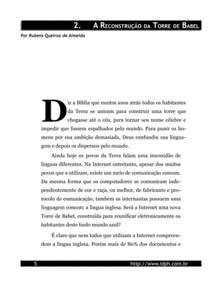 2.      A RECONSTRUÇÃO DA TORRE DE BABEL
Por Rubens Queiroz de Almeida




          D
                     iz a Bíblia que muitos anos atrás todos os habitantes
                     da Terra se uniram para construir uma torre que
                     chegasse até o céu, para tornar seu nome célebre e
          impedir que fossem espalhados pelo mundo. Para punir os ho-
          mens por sua ambição demasiada, Deus confundiu sua lingua-
          gem e depois os dispersou pelo mundo.
              Ainda hoje os povos da Terra falam uma imensidão de
          línguas diferentes. Na Internet entretanto, apesar dos muitos
          povos que a utilizam, existe um meio de comunicação comum.
          Da mesma forma que os computadores se comunicam inde-
          pendentemente de cor e raça, ou melhor, de fabricante e pro-
          tocolo de comunicação, também os internautas possuem uma
          linguagem comum: a língua inglesa. Será a Internet uma nova
          Torre de Babel, construída para reunificar eletronicamente os
          habitantes deste lindo mundo azul?

              É claro que nem todos que utilizam a Internet compreen-
          dem a língua inglesa. Porém mais de 80% dos documentos e


      5                                           http://www.idph.com.br
 