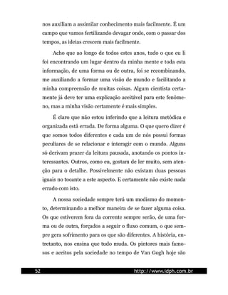 nos auxiliam a assimilar conhecimento mais facilmente. É um
     campo que vamos fertilizando devagar onde, com o passar dos
     tempos, as ideias crescem mais facilmente.

         Acho que ao longo de todos estes anos, tudo o que eu li
     foi encontrando um lugar dentro da minha mente e toda esta
     informação, de uma forma ou de outra, foi se recombinando,
     me auxiliando a formar uma visão de mundo e facilitando a
     minha compreensão de muitas coisas. Algum cientista certa-
     mente já deve ter uma explicação aceitável para este fenôme-
     no, mas a minha visão certamente é mais simples.

         É claro que não estou inferindo que a leitura metódica e
     organizada está errada. De forma alguma. O que quero dizer é
     que somos todos diferentes e cada um de nós possui formas
     peculiares de se relacionar e interagir com o mundo. Alguns
     só derivam prazer da leitura pausada, anotando os pontos in-
     teressantes. Outros, como eu, gostam de ler muito, sem aten-
     ção para o detalhe. Possivelmente não existam duas pessoas
     iguais no tocante a este aspecto. E certamente não existe nada
     errado com isto.

         A nossa sociedade sempre terá um modismo do momen-
     to, determinando a melhor maneira de se fazer alguma coisa.
     Os que estiverem fora da corrente sempre serão, de uma for-
     ma ou de outra, forçados a seguir o fluxo comum, o que sem-
     pre gera sofrimento para os que são diferentes. A história, en-
     tretanto, nos ensina que tudo muda. Os pintores mais famo-
     sos e aceitos pela sociedade no tempo de Van Gogh hoje são


52                                           http://www.idph.com.br
 