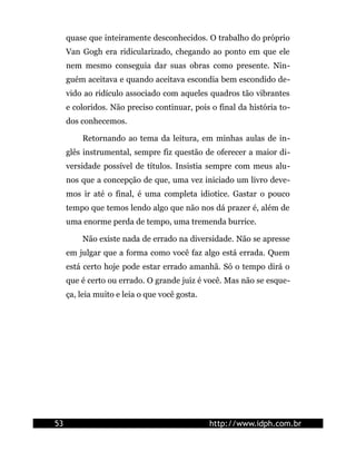 quase que inteiramente desconhecidos. O trabalho do próprio
     Van Gogh era ridicularizado, chegando ao ponto em que ele
     nem mesmo conseguia dar suas obras como presente. Nin-
     guém aceitava e quando aceitava escondia bem escondido de-
     vido ao ridículo associado com aqueles quadros tão vibrantes
     e coloridos. Não preciso continuar, pois o final da história to-
     dos conhecemos.

         Retornando ao tema da leitura, em minhas aulas de in-
     glês instrumental, sempre fiz questão de oferecer a maior di-
     versidade possível de títulos. Insistia sempre com meus alu-
     nos que a concepção de que, uma vez iniciado um livro deve-
     mos ir até o final, é uma completa idiotice. Gastar o pouco
     tempo que temos lendo algo que não nos dá prazer é, além de
     uma enorme perda de tempo, uma tremenda burrice.

         Não existe nada de errado na diversidade. Não se apresse
     em julgar que a forma como você faz algo está errada. Quem
     está certo hoje pode estar errado amanhã. Só o tempo dirá o
     que é certo ou errado. O grande juiz é você. Mas não se esque-
     ça, leia muito e leia o que você gosta.




53                                             http://www.idph.com.br
 