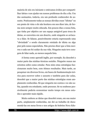 maioria de nós era iniciante e estávamos ávidos por comparti-
     lhar ideias e nos ajudar em nossos problemas do dia a dia. Um
     dos assinantes, todavia, era um profundo conhecedor do as-
     sunto. Praticamente todas as nossas dúvidas eram "idiotas" no
     seu ponto de vista e ele não hesitava em nos dizer isto, de for-
     ma nem sempre muito educada. Em poucos dias a nossa lista,
     que tinha por objetivo ser um espaço amigável para troca de
     ideias, se converteu em um deserto, onde ninguém se arrisca-
     va a falar. Se falasse, possivelmente estaria expressando uma
     "obviedade" e sendo claramente rotulado de idiota ou algo
     pior pelo nosso especialista. Não preciso dizer que a lista mor-
     reu e cada um foi cuidar da sua vida. Ninguém mais teve cora-
     gem de falar nada, ao menos naquela lista.

         A forma como aprendi inglês, por exemplo. Eu descobri a
     maior parte das minhas técnicas sozinho. Ninguém nunca me
     orientou sobre como estudar. Para mim estas estratégias fun-
     cionaram muito bem, com ótimos resultados. Mais tarde, ao
     pesquisar em diversos livros, em busca de fundamentação teó-
     rica para escrever sobre o assunto e também para dar aulas,
     descobri que a maior parte das minhas estratégias eram am-
     plamente conhecidas. Só que ninguém me contou e eu não sa-
     bia, quando era estudante, onde procurar. Se eu soubesse pos-
     sivelmente poderia economizar muito tempo em meus estu-
     dos e aprender mais rápido.

         Muito embora as ideias que descobri eram, em sua maior
     parte, amplamente conhecidas, me dei ao trabalho de docu-
     mentá-las em meus livros e nos artigos do boletim Nova Edu-

55                                           http://www.idph.com.br
 