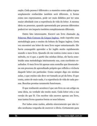 cação. Cada pessoa é diferente e a maneira como aplica regras
     amplamente conhecidas também será diferente. A forma
     como nos expressamos, pode ser mais didática por ter uma
     maior afinidade com a experiência de vida do leitor. A mesma
     ideia ou processo, quando apresentada por pessoas diferentes
     poderá ter um impacto também completamente diferente.

         Outro fato interessante. Escrevi um livro chamado As
     Palavras Mais Comuns da Língua Inglesa, onde exponho uma
     metodologia para o ensino da leitura da língua inglesa. Certa
     vez encontrei um leitor do meu livro super entusiasmado. Ele
     havia conseguido aprender a ler inglês muito rapidamente
     usando o meu livro. Quando ele me contou como usou o meu
     método, eu vi que, a partir das minhas ideias, ele havia cons-
     truído uma metodologia inteiramente sua, com excelentes re-
     sultados. O meu livro foi apenas uma centelha que desencade-
     ou um processo de aprendizado próprio que refletiu a vivência
     daquele leitor em particular. Como sempre digo em minhas
     aulas, o que ensino não deve ser tomado ao pé da letra. O que
     conta, antes de mais nada, é a experiência de vida de cada pes-
     soa. Receitas prontas raramente funcionam.

         O que realmente acontece é que um livro ou um artigo ou
     uma ideia, na verdade são muito mais. Cada leitor cria a sua
     versão do que lê. Um escritor não escreve apenas um livro,
     mas tantos livros quantos forem os seus leitores.

         Por todas estas razões, admito sinceramente que não te-
     nho nenhuma vergonha de escrever o óbvio. Certamente para


56                                           http://www.idph.com.br
 
