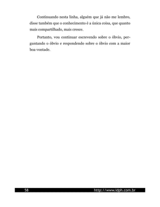Continuando nesta linha, alguém que já não me lembro,
     disse também que o conhecimento é a única coisa, que quanto
     mais compartilhado, mais cresce.

         Portanto, vou continuar escrevendo sobre o óbvio, per-
     guntando o óbvio e respondendo sobre o óbvio com a maior
     boa vontade.




58                                        http://www.idph.com.br
 