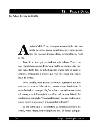 12. FÁCIL E DIFÍCIL
Por Rubens Queiroz de Almeida




           A
                      palavra "difícil" traz consigo uma conotação extrema-
                      mente negativa. Como significados agregados pensa-
                      mos em fracasso, incapacidade, incompetência, e por
           aí vai.
                Eu evito sempre que possível usar esta palavra. Por exem-
           plo, em minhas aulas de leitura em inglês, eu sempre digo que
           não existe texto fácil ou difícil, apenas textos para os quais já
           estamos preparados e outros que vão nos exigir um pouco
           mais de estudo.

                Certa ocasião, em uma aula de leitura, apresentei aos alu-
           nos um texto sobre informática, que eu achava fascinante. O
           texto fazia diversas especulações sobre o nosso futuro e como
           a tecnologia da informação iria moldar este futuro. O texto foi
           um fracasso completo. Todos reclamaram que era muito com-
           plexo, pouco interessante. Um verdadeiro desastre.

                Já em outra aula, o texto tratava da história do futebol no
           Brasil, como surgiu, como chegou até nós, as nossas conquis-


      59                                            http://www.idph.com.br
 