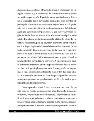 das comunicações feitas através da Internet encontram-se em
    inglês. Apenas 0,7 % do oceano de informação que é a Inter-
    net está em português. É perfeitamente possível usar a Inter-
    net e se divertir muito navegando apenas por sites escritos em
    português. Fazer isto entretanto é o equivalente a ir à praia,
    não entrar na água e ficar se molhando com um baldinho de
    água que alguém encher para você. O que fazer? Aprender in-
    glês é difícil e demora muitos anos. Como então adquirir o do-
    mínio desta ferramenta tão essencial à utilização plena da In-
    ternet? Realmente, para se ler, falar, escrever e ouvir com flu-
    ência a língua inglesa são necessários de seis a oito anos de es-
    tudo constante. Para que aprender tanta coisa se o mais im-
    portante é apenas ler? É muito mais fácil dominar um dos as-
    pectos de um idioma (leitura) do que todos os quatro simulta-
    neamente (ler, ouvir, falar e escrever). A Internet possui mui-
    to conteúdo interativo, onde a capacidade de se falar e escre-
    ver bem a língua inglesa certamente é uma grande vantagem,
    mas o mais importante certamente é saber ler. Ler para utili-
    zar a informação existente na Internet para aprender, resolver
    problemas pessoais ou profissionais, se divertir, enfim, para
    uma infinidade de propósitos.

        Como aprender a ler? É raro encontrar um curso de in-
    glês onde se ensine o aluno apenas a ler. Só vendem o pacote
    completo, o que é totalmente insensato. Se precisamos inves-
    tir vários anos para dominar o idioma em todos os seus aspec-
    tos, aprender a ler certamente demora muito menos. Em ape-
    nas quatro meses é possível obter uma compreensão razoável

6                                            http://www.idph.com.br
 