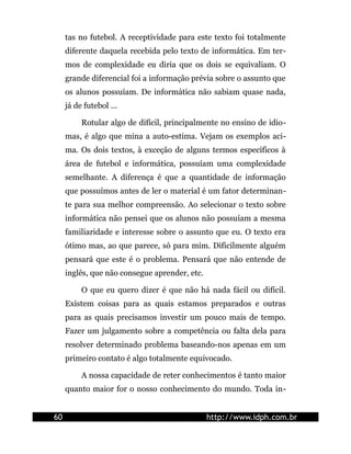 tas no futebol. A receptividade para este texto foi totalmente
     diferente daquela recebida pelo texto de informática. Em ter-
     mos de complexidade eu diria que os dois se equivaliam. O
     grande diferencial foi a informação prévia sobre o assunto que
     os alunos possuíam. De informática não sabiam quase nada,
     já de futebol ...

          Rotular algo de difícil, principalmente no ensino de idio-
     mas, é algo que mina a auto-estima. Vejam os exemplos aci-
     ma. Os dois textos, à exceção de alguns termos específicos à
     área de futebol e informática, possuíam uma complexidade
     semelhante. A diferença é que a quantidade de informação
     que possuímos antes de ler o material é um fator determinan-
     te para sua melhor compreensão. Ao selecionar o texto sobre
     informática não pensei que os alunos não possuíam a mesma
     familiaridade e interesse sobre o assunto que eu. O texto era
     ótimo mas, ao que parece, só para mim. Dificilmente alguém
     pensará que este é o problema. Pensará que não entende de
     inglês, que não consegue aprender, etc.

          O que eu quero dizer é que não há nada fácil ou difícil.
     Existem coisas para as quais estamos preparados e outras
     para as quais precisamos investir um pouco mais de tempo.
     Fazer um julgamento sobre a competência ou falta dela para
     resolver determinado problema baseando-nos apenas em um
     primeiro contato é algo totalmente equivocado.

          A nossa capacidade de reter conhecimentos é tanto maior
     quanto maior for o nosso conhecimento do mundo. Toda in-


60                                             http://www.idph.com.br
 