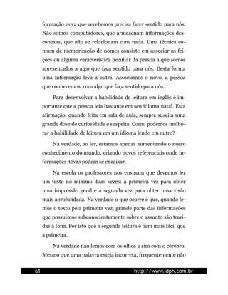 formação nova que recebemos precisa fazer sentido para nós.
     Não somos computadores, que armazenam informações des-
     conexas, que não se relacionam com nada. Uma técnica co-
     mum de memorização de nomes consiste em associar as fei-
     ções ou alguma característica peculiar da pessoa a que somos
     apresentados a algo que faça sentido para nós. Desta forma
     uma informação leva a outra. Associamos o novo, a pessoa
     que conhecemos, com algo que faça sentido para nós.

         Para desenvolver a habilidade de leitura em inglês é im-
     portante que a pessoa leia bastante em seu idioma natal. Esta
     afirmação, quando feita em sala de aula, sempre suscita uma
     grande dose de curiosidade e suspeita. Como podemos melho-
     rar a habilidade de leitura em um idioma lendo em outro?

         Na verdade, ao ler, estamos apenas aumentando o nosso
     conhecimento do mundo, criando novos referenciais onde in-
     formações novas podem se encaixar.

         Na escola os professores nos ensinam que devemos ler
     um texto no mínimo duas vezes: a primeira vez para obter
     uma impressão geral e a segunda vez para obter uma visão
     mais aprofundada. Na verdade o que ocorre é que, quando le-
     mos o texto pela primeira vez, grande parte das informações
     que possuímos subconscientemente sobre o assunto são trazi-
     das à tona. Por isto que a segunda leitura é bem mais fácil que
     a primeira.

         Na verdade não lemos com os olhos e sim com o cérebro.
     Mesmo que uma palavra esteja incorreta, frequentemente não


61                                           http://www.idph.com.br
 