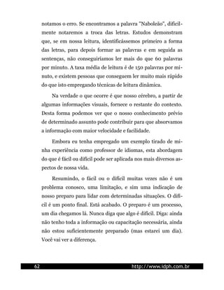 notamos o erro. Se encontramos a palavra "Naboleão", dificil-
     mente notaremos a troca das letras. Estudos demonstram
     que, se em nossa leitura, identificássemos primeiro a forma
     das letras, para depois formar as palavras e em seguida as
     sentenças, não conseguiríamos ler mais do que 60 palavras
     por minuto. A taxa média de leitura é de 150 palavras por mi-
     nuto, e existem pessoas que conseguem ler muito mais rápido
     do que isto empregando técnicas de leitura dinâmica.

         Na verdade o que ocorre é que nosso cérebro, a partir de
     algumas informações visuais, fornece o restante do contexto.
     Desta forma podemos ver que o nosso conhecimento prévio
     de determinado assunto pode contribuir para que absorvamos
     a informação com maior velocidade e facilidade.

         Embora eu tenha empregado um exemplo tirado de mi-
     nha experiência como professor de idiomas, esta abordagem
     do que é fácil ou difícil pode ser aplicada nos mais diversos as-
     pectos de nossa vida.

         Resumindo, o fácil ou o difícil muitas vezes não é um
     problema conosco, uma limitação, e sim uma indicação de
     nosso preparo para lidar com determinadas situações. O difí-
     cil é um ponto final. Está acabado. O preparo é um processo,
     um dia chegamos lá. Nunca diga que algo é difícil. Diga: ainda
     não tenho toda a informação ou capacitação necessária, ainda
     não estou suficientemente preparado (mas estarei um dia).
     Você vai ver a diferença.




62                                            http://www.idph.com.br
 
