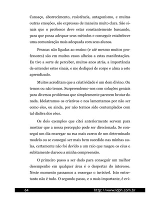 Cansaço, aborrecimento, resistência, antagonismo, e muitas
     outras emoções, são expressas de maneira muito clara. São si-
     nais que o professor deve estar constantemente buscando,
     para que possa adequar seus métodos e conseguir estabelecer
     uma comunicação mais adequada com seus alunos.

         Pessoas não ligadas ao ensino (e até mesmo muitos pro-
     fessores) são em muitos casos alheios a estas manifestações.
     Eu tive a sorte de perceber, muitos anos atrás, a importância
     de entender estes sinais, e me dediquei de corpo e alma a este
     aprendizado.

         Muitos acreditam que a criatividade é um dom divino. Ou
     temos ou não temos. Surpreendemo-nos com soluções geniais
     para diversos problemas que simplesmente parecem brotar do
     nada. Idolatramos os criativos e nos lamentamos por não ser
     como eles, ou ainda, por não termos sido contemplados com
     tal dádiva dos céus.

         Os dois exemplos que citei anteriormente servem para
     mostrar que a nossa percepção pode ser direcionada. Se con-
     segui um dia enxergar na rua mais carros de um determinado
     modelo ou se consegui ser mais bem sucedido nas minhas au-
     las, certamente não foi devido a um raio que rasgou os céus e
     subitamente clareou a minha compreensão.

         O primeiro passo a ser dado para conseguir um melhor
     desempenho em qualquer área é o despertar do interesse.
     Neste momento passamos a enxergar o invisível. Isto entre-
     tanto não é tudo. O segundo passo, e o mais importante, é evi-


64                                          http://www.idph.com.br
 