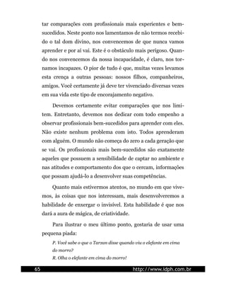 tar comparações com profissionais mais experientes e bem-
     sucedidos. Neste ponto nos lamentamos de não termos recebi-
     do o tal dom divino, nos convencemos de que nunca vamos
     aprender e por aí vai. Este é o obstáculo mais perigoso. Quan-
     do nos convencemos da nossa incapacidade, é claro, nos tor-
     namos incapazes. O pior de tudo é que, muitas vezes levamos
     esta crença a outras pessoas: nossos filhos, companheiros,
     amigos. Você certamente já deve ter vivenciado diversas vezes
     em sua vida este tipo de encorajamento negativo.

         Devemos certamente evitar comparações que nos limi-
     tem. Entretanto, devemos nos dedicar com todo empenho a
     observar profissionais bem-sucedidos para aprender com eles.
     Não existe nenhum problema com isto. Todos aprenderam
     com alguém. O mundo não começa do zero a cada geração que
     se vai. Os profissionais mais bem-sucedidos são exatamente
     aqueles que possuem a sensibilidade de captar no ambiente e
     nas atitudes e comportamento dos que o cercam, informações
     que possam ajudá-lo a desenvolver suas competências.

         Quanto mais estivermos atentos, no mundo em que vive-
     mos, às coisas que nos interessam, mais desenvolveremos a
     habilidade de enxergar o invisível. Esta habilidade é que nos
     dará a aura de mágica, de criatividade.

         Para ilustrar o meu último ponto, gostaria de usar uma
     pequena piada:
         P. Você sabe o que o Tarzan disse quando viu o elefante em cima
         do morro?
         R. Olha o elefante em cima do morro!

65                                              http://www.idph.com.br
 