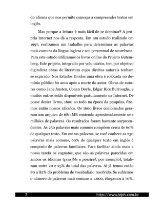 do idioma que nos permite começar a compreender textos em
    inglês.

        Mas porque a leitura é mais fácil de se dominar? A pró-
    pria Internet nos dá a resposta. Em um estudo realizado em
    1997, realizamos um trabalho para determinar as palavras
    mais comuns da língua inglesa e seu percentual de ocorrência.
    Para este estudo utilizamos os livros online do Projeto Gutem-
    berg. Este projeto, integrado por voluntários, tem por objetivo
    digitalizar obras de literatura cujos direitos autorais tenham
    se expirado. Nos Estados Unidos uma obra é colocada no do-
    mínio público 60 anos após a morte do autor. Obras de auto-
    res como Jane Austen, Conan Doyle, Edgar Rice Burroughs, e
    muitos outros estão disponíveis gratuitamente na Internet. De
    posse destes livros, 1600 ao todo na época da pesquisa, fize-
    mos então nossos cálculos. Os 1600 livros combinados gera-
    ram um arquivo de 680 MB contendo aproximadamente sete
    milhões de palavras. Os resultados foram bastante surpreen-
    dentes. As 250 palavras mais comuns compõem cerca de 60%
    de qualquer texto. Em outras palavras, se você conhece as 250
    palavras mais comuns, 60% de qualquer texto em inglês é
    composto de palavras familiares. Para facilitar ainda mais a
    nossa tarefa os cognatos, que são as palavras parecidas em
    ambos os idiomas (possible e possível, por exemplo), totali-
    zam entre 20 e 25% do total das palavras. Aí já temos então
    80 a 85% do problema de vocabulário resolvido. Se subirmos
    o número de palavras mais comuns a 1.000, chegamos a 70%.



7                                           http://www.idph.com.br
 