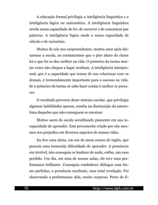 A educação formal privilegia a inteligência linguística e a
     inteligência lógica ou matemática. A inteligência linguística
     revela nossa capacidade de ler, de escrever e de comunicar por
     palavras. A inteligência lógica mede a nossa capacidade de
     cálculo e de raciocínio.

            Muitos de nós nos surpreendemos, muitos anos após dei-
     xarmos a escola, ao constatarmos que o pior aluno da classe
     foi o que foi se deu melhor na vida. O primeiro da turma mui-
     tas vezes não chegou a lugar nenhum. A inteligência interpes-
     soal, que é a capacidade que temos de nos relacionar com os
     demais, é tremendamente importante para o sucesso na vida.
     Se o primeiro da turma só sabe fazer contas é melhor se preca-
     ver.

            O resultado perverso deste sistema escolar, que privilegia
     algumas habilidades apenas, resulta na diminuição da autoes-
     tima daqueles que não conseguem se encaixar.

            Muitos saem da escola acreditando piamente em sua in-
     capacidade de aprender. Este preconceito criado por nós mes-
     mos nos prejudica em diversos aspectos de nossas vidas.

            Eu tive uma aluna, em um de meus cursos de inglês, que
     possuía uma tremenda dificuldade de aprender. A pronúncia
     era terrível, não conseguia se lembrar de nada, enfim, um caso
     perdido. Um dia, em uma de nossas aulas, ela teve uma per-
     formance brilhante. Conseguia estabelecer diálogos com fra-
     ses perfeitas, a pronúncia excelente, uma total revelação. Fui
     observando a performance dela, muito surpreso. Perto do fi-


70                                              http://www.idph.com.br
 
