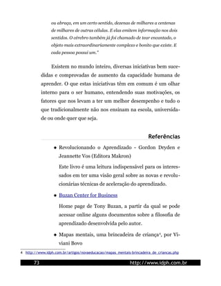 ou abraça, em um certo sentido, dezenas de milhares a centenas
                de milhares de outras células. E elas emitem informação nos dois
                sentidos. O cérebro também já foi chamado de tear encantado, o
                objeto mais extraordinariamente complexo e bonito que existe. E
                cada pessoa possui um."


                Existem no mundo inteiro, diversas iniciativas bem suce-
            didas e comprovadas de aumento da capacidade humana de
            aprender. O que estas iniciativas têm em comum é um olhar
            interno para o ser humano, entendendo suas motivações, os
            fatores que nos levam a ter um melhor desempenho e tudo o
            que tradicionalmente não nos ensinam na escola, universida-
            de ou onde quer que seja.


                                                                      Referências
                   Revolucionando o Aprendizado - Gordon Dryden e
                     Jeannette Vos (Editora Makron)

                     Este livro é uma leitura indispensável para os interes-
                     sados em ter uma visão geral sobre as novas e revolu-
                     cionárias técnicas de aceleração do aprendizado.

                   Buzan Center for Business

                     Home page de Tony Buzan, a partir da qual se pode
                     acessar online alguns documentos sobre a filosofia de
                     aprendizado desenvolvida pelo autor.

                   Mapas mentais, uma brincadeira de criança 4, por Vi-
                     viani Bovo
4 http://www.idph.com.br/artigos/novaeducacao/mapas_mentais-brincadeira_de_criancas.php

       73                                                   http://www.idph.com.br
 