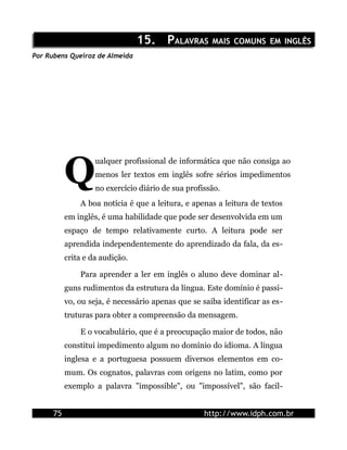 15. PALAVRAS MAIS COMUNS EM INGLÊS
Por Rubens Queiroz de Almeida




           Q
                    ualquer profissional de informática que não consiga ao
                    menos ler textos em inglês sofre sérios impedimentos
                    no exercício diário de sua profissão.
               A boa notícia é que a leitura, e apenas a leitura de textos
           em inglês, é uma habilidade que pode ser desenvolvida em um
           espaço de tempo relativamente curto. A leitura pode ser
           aprendida independentemente do aprendizado da fala, da es-
           crita e da audição.

               Para aprender a ler em inglês o aluno deve dominar al-
           guns rudimentos da estrutura da língua. Este domínio é passi-
           vo, ou seja, é necessário apenas que se saiba identificar as es-
           truturas para obter a compreensão da mensagem.

               E o vocabulário, que é a preocupação maior de todos, não
           constitui impedimento algum no domínio do idioma. A língua
           inglesa e a portuguesa possuem diversos elementos em co-
           mum. Os cognatos, palavras com origens no latim, como por
           exemplo a palavra "impossible", ou "impossível", são facil-


      75                                            http://www.idph.com.br
 